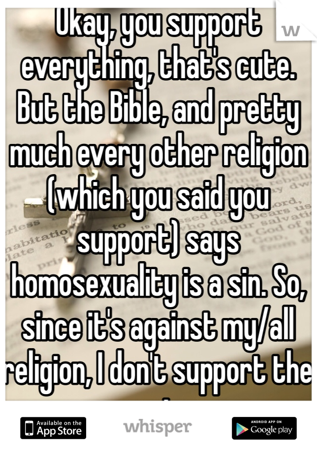 Okay, you support everything, that's cute. But the Bible, and pretty much every other religion (which you said you support) says homosexuality is a sin. So, since it's against my/all religion, I don't support the marriage.