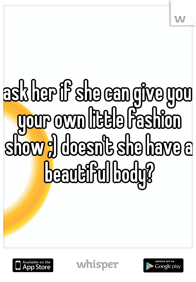 ask her if she can give you your own little fashion show ;) doesn't she have a beautiful body?