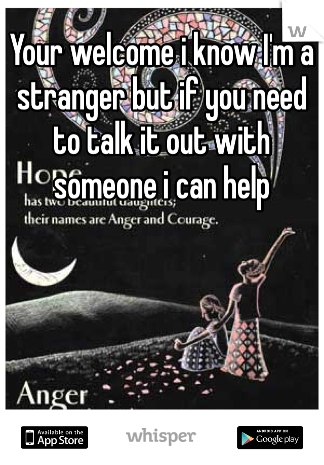 Your welcome i know I'm a stranger but if you need to talk it out with someone i can help