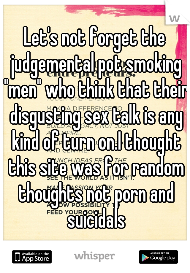 Let's not forget the judgemental pot smoking "men" who think that their disgusting sex talk is any kind of turn on.I thought this site was for random thoughts not porn and suicidals