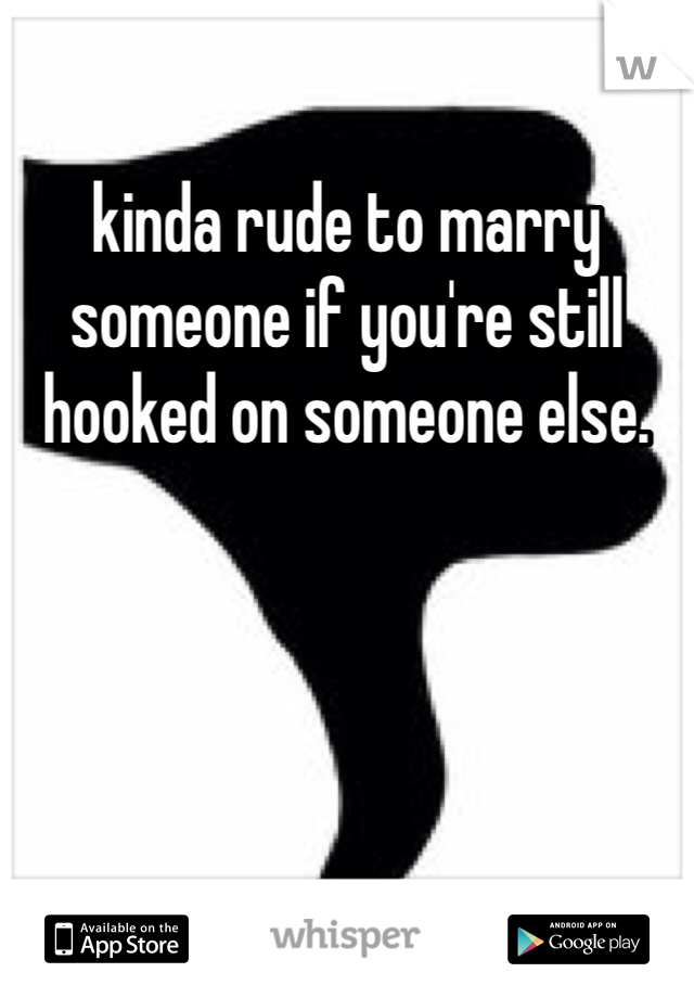 kinda rude to marry someone if you're still hooked on someone else. 