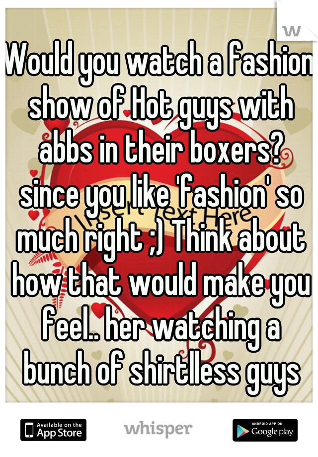 Would you watch a fashion show of Hot guys with abbs in their boxers? since you like 'fashion' so much right ;) Think about how that would make you feel.. her watching a bunch of shirtlless guys