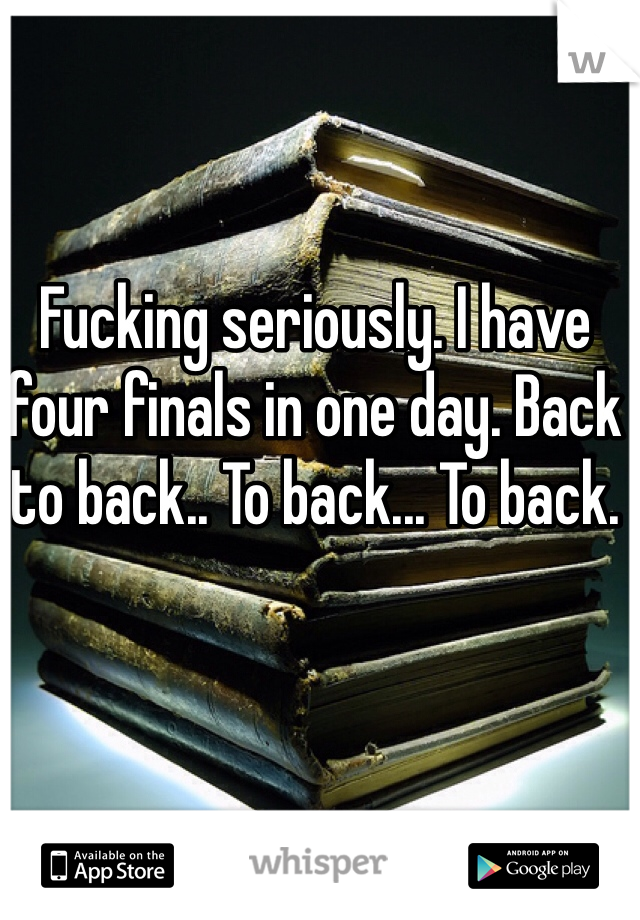 Fucking seriously. I have four finals in one day. Back to back.. To back... To back.