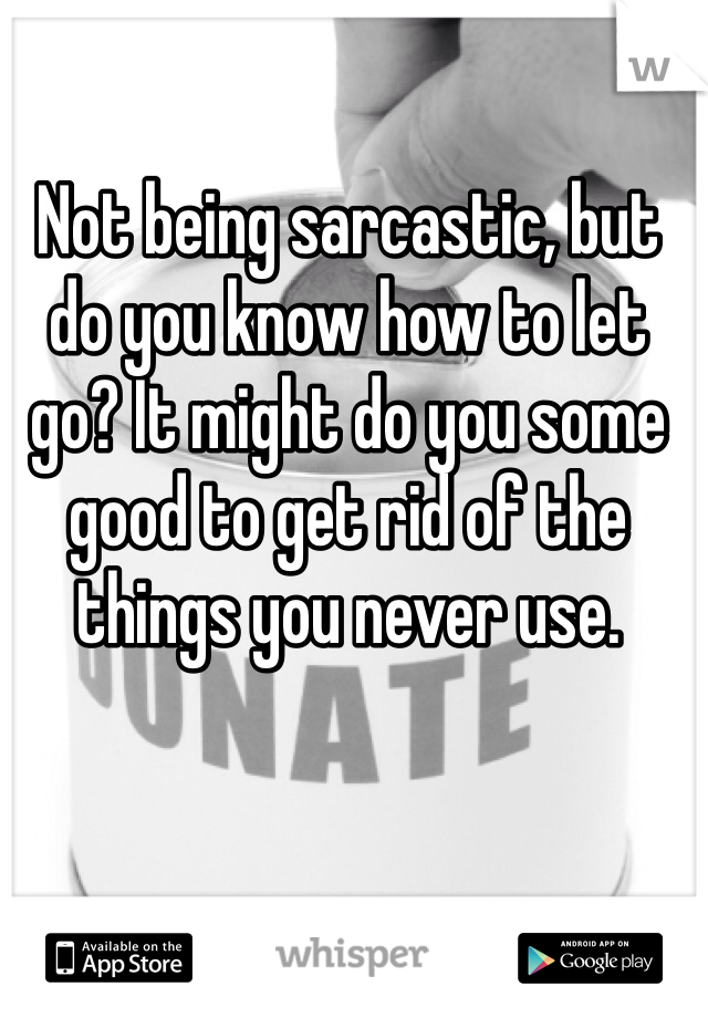 Not being sarcastic, but do you know how to let go? It might do you some good to get rid of the things you never use.