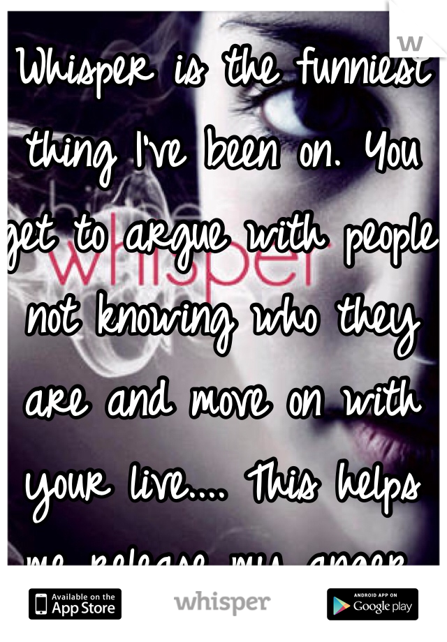 Whisper is the funniest thing I've been on. You get to argue with people not knowing who they are and move on with your live.... This helps me release my anger. Thank you whoever made this :)