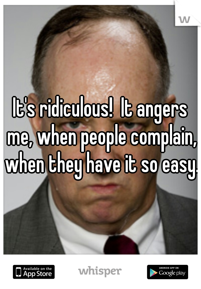 It's ridiculous!  It angers me, when people complain, when they have it so easy. 