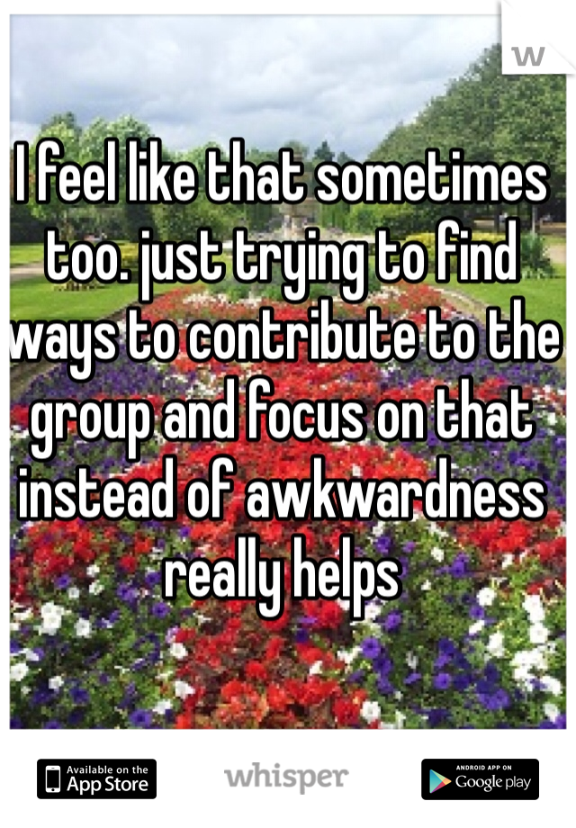 I feel like that sometimes too. just trying to find ways to contribute to the group and focus on that instead of awkwardness really helps