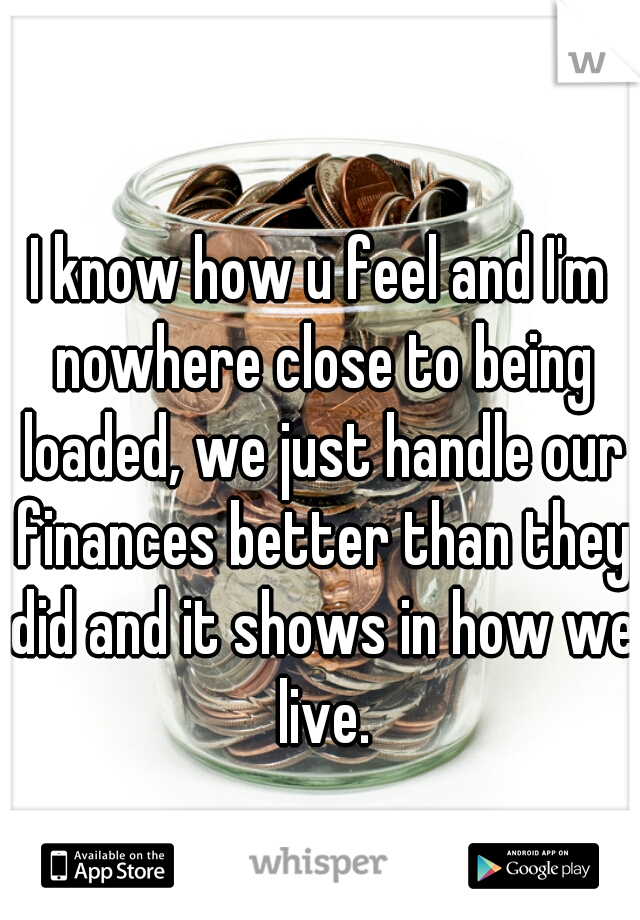 I know how u feel and I'm nowhere close to being loaded, we just handle our finances better than they did and it shows in how we live.