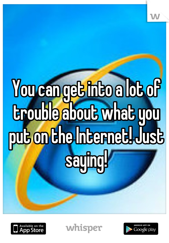 You can get into a lot of trouble about what you put on the Internet! Just saying!