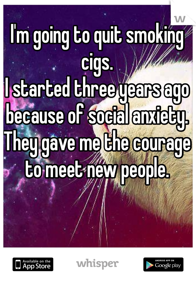 I'm going to quit smoking cigs. 
I started three years ago because of social anxiety. They gave me the courage to meet new people. 