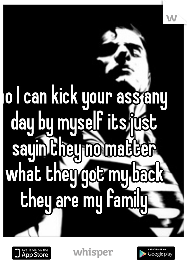 no I can kick your ass any day by myself its just sayin they no matter what they got my back they are my family
