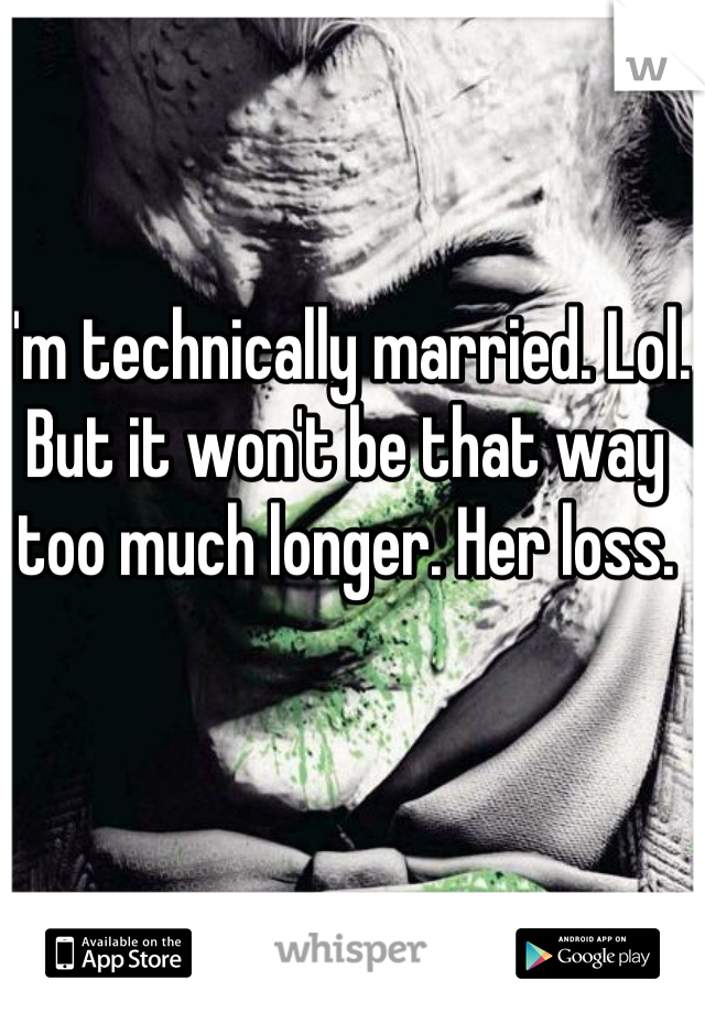I'm technically married. Lol. But it won't be that way too much longer. Her loss. 
