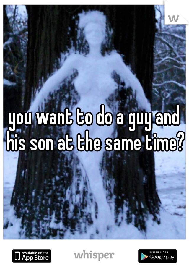 you want to do a guy and his son at the same time?