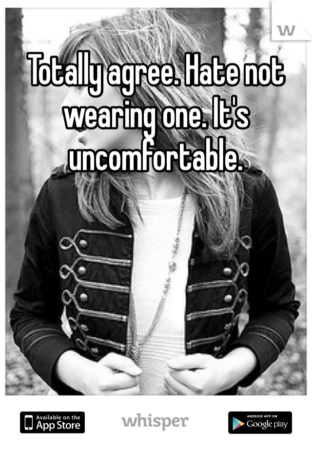 Totally agree. Hate not wearing one. It's uncomfortable. 