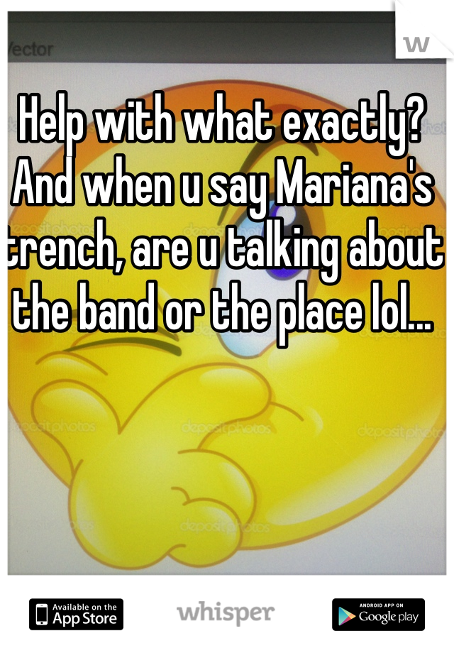 Help with what exactly? And when u say Mariana's trench, are u talking about the band or the place lol...