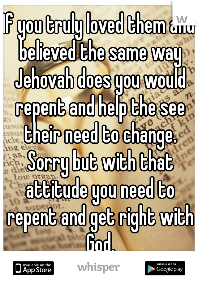 If you truly loved them and believed the same way Jehovah does you would repent and help the see their need to change. Sorry but with that attitude you need to repent and get right with God.