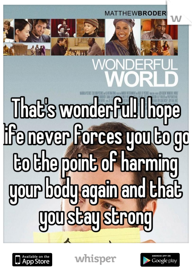 That's wonderful! I hope life never forces you to go to the point of harming your body again and that you stay strong