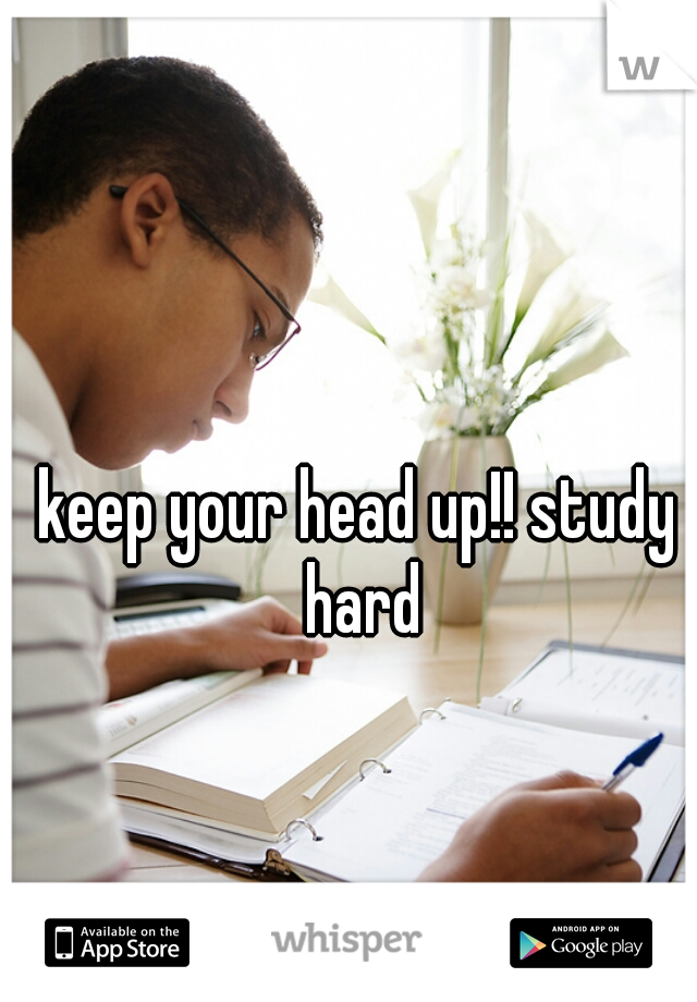 keep your head up!! study hard