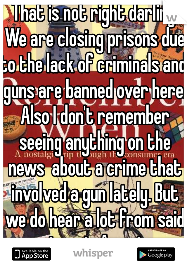 That is not right darling. We are closing prisons due to the lack of criminals and guns are banned over here. Also I don't remember seeing anything on the news  about a crime that involved a gun lately. But we do hear a lot from said crimes in America 