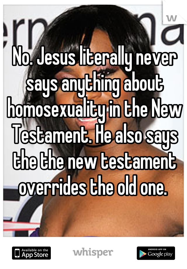 No. Jesus literally never says anything about homosexuality in the New Testament. He also says the the new testament overrides the old one. 