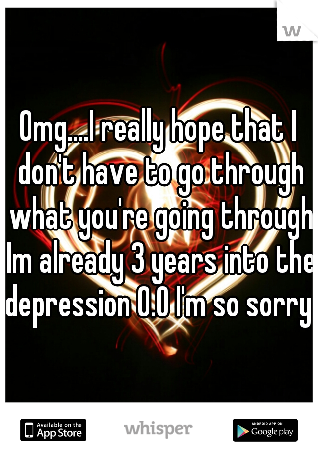 Omg....I really hope that I don't have to go through what you're going through Im already 3 years into the depression O.O I'm so sorry 