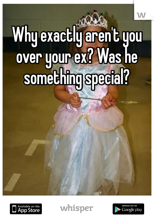 Why exactly aren't you over your ex? Was he something special? 