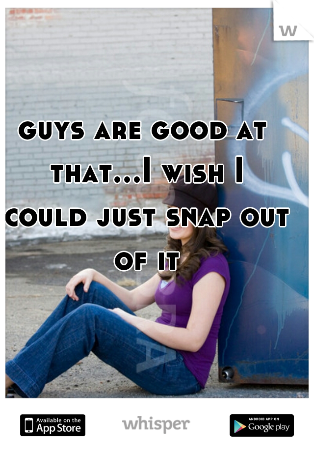 guys are good at that...I wish I could just snap out of it