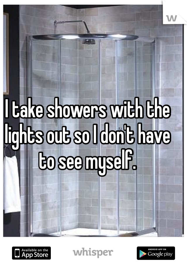 I take showers with the lights out so I don't have to see myself.