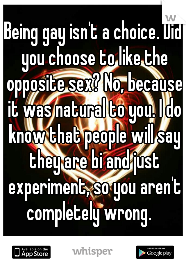 Being gay isn't a choice. Did you choose to like the opposite sex? No, because it was natural to you. I do know that people will say they are bi and just experiment, so you aren't completely wrong.   