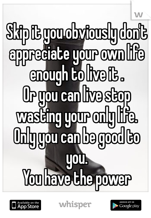 Skip it you obviously don't appreciate your own life enough to live it . 
Or you can live stop wasting your only life. 
Only you can be good to you. 
You have the power