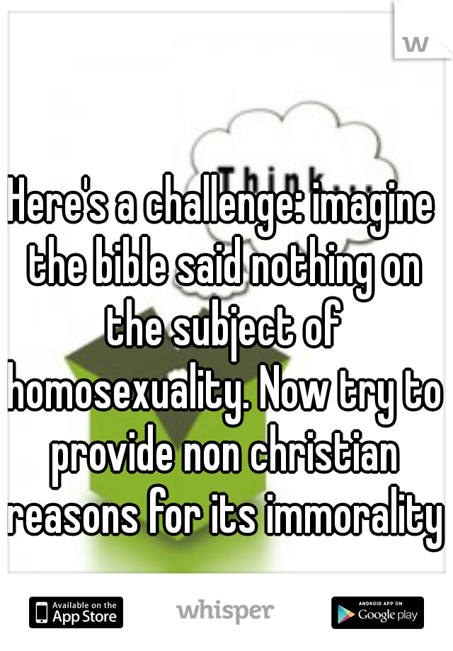 Here's a challenge: imagine the bible said nothing on the subject of homosexuality. Now try to provide non christian reasons for its immorality.