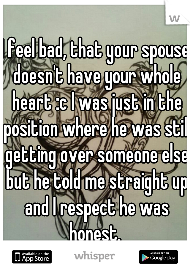 I feel bad, that your spouse doesn't have your whole heart :c I was just in the position where he was still getting over someone else but he told me straight up and I respect he was honest. 
