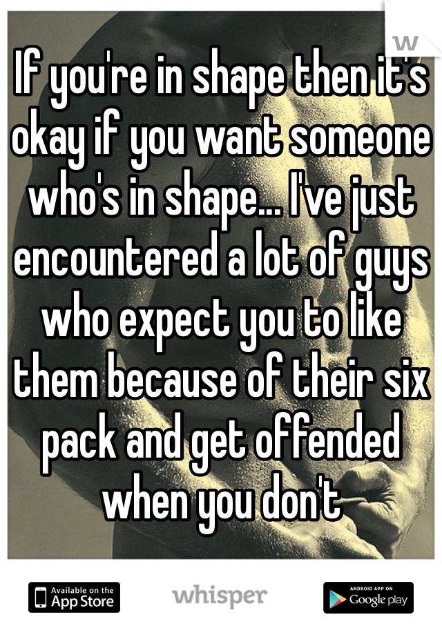 If you're in shape then it's okay if you want someone who's in shape... I've just encountered a lot of guys who expect you to like them because of their six pack and get offended when you don't 