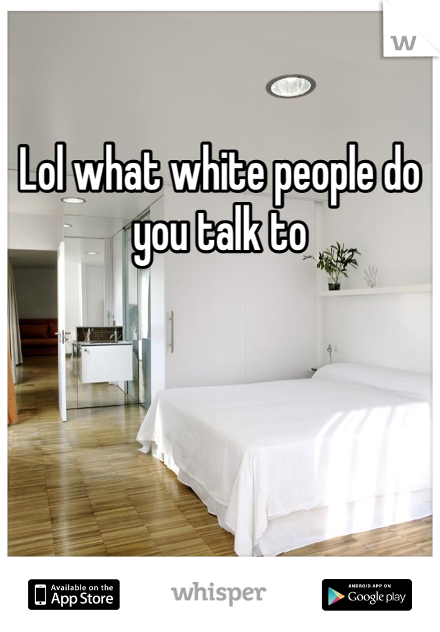 Lol what white people do you talk to 