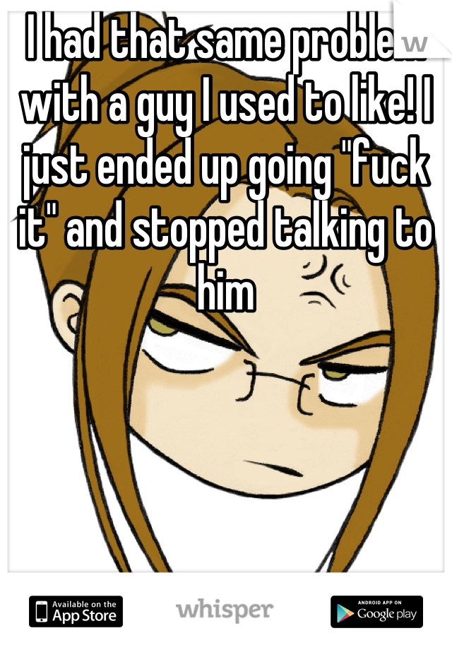 I had that same problem with a guy I used to like! I just ended up going "fuck it" and stopped talking to him