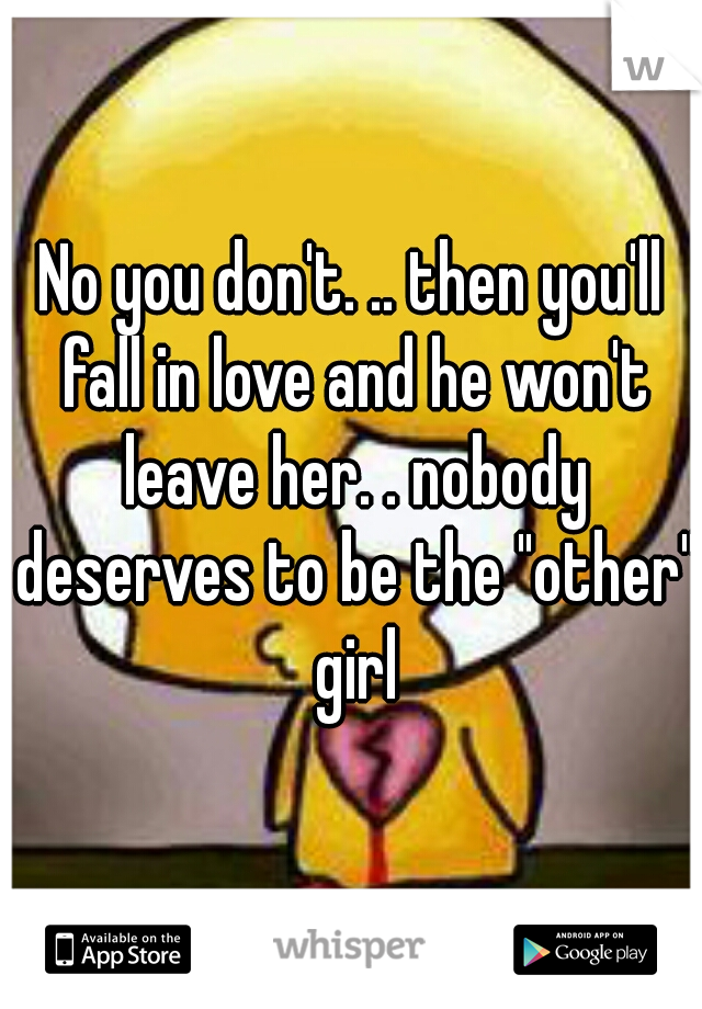 No you don't. .. then you'll fall in love and he won't leave her. . nobody deserves to be the "other" girl