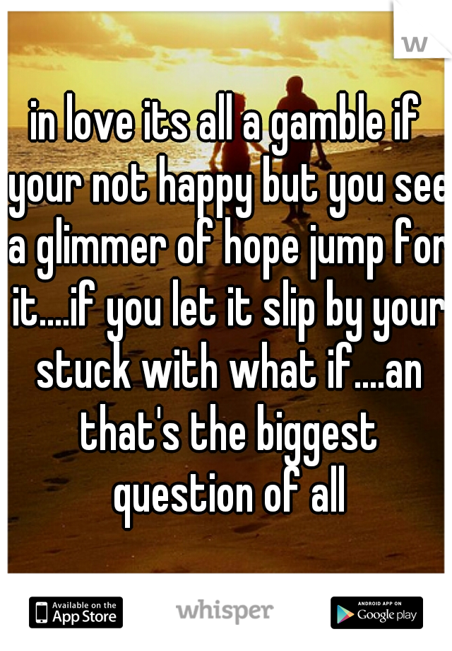 in love its all a gamble if your not happy but you see a glimmer of hope jump for it....if you let it slip by your stuck with what if....an that's the biggest question of all