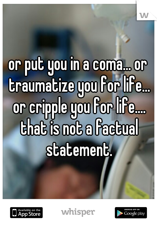 or put you in a coma... or traumatize you for life... or cripple you for life.... that is not a factual statement.