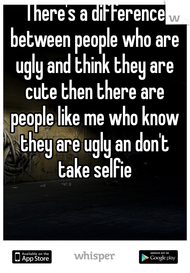 There's a difference between people who are ugly and think they are cute then there are people like me who know they are ugly an don't take selfie 