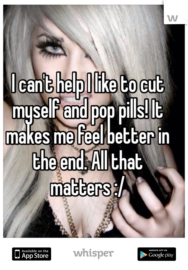 I can't help I like to cut myself and pop pills! It makes me feel better in the end. All that matters :/