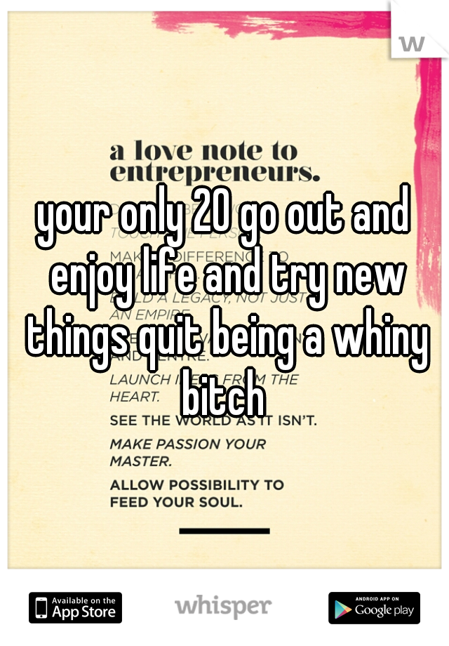 your only 20 go out and enjoy life and try new things quit being a whiny bitch 