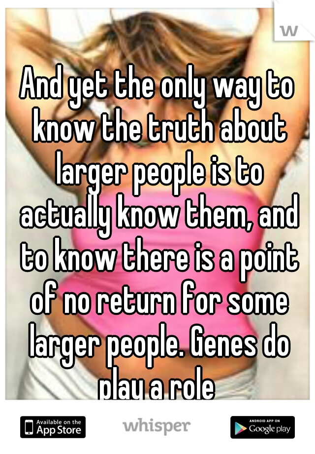 And yet the only way to know the truth about larger people is to actually know them, and to know there is a point of no return for some larger people. Genes do play a role 