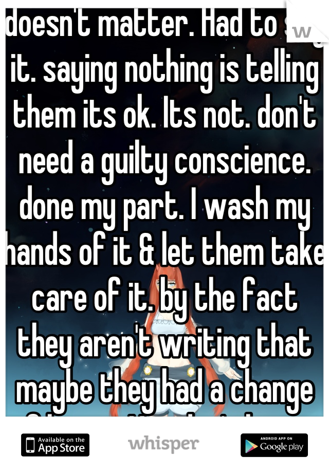 doesn't matter. Had to say it. saying nothing is telling them its ok. Its not. don't need a guilty conscience. done my part. I wash my hands of it & let them take care of it. by the fact they aren't writing that maybe they had a change of heart. You don't know.