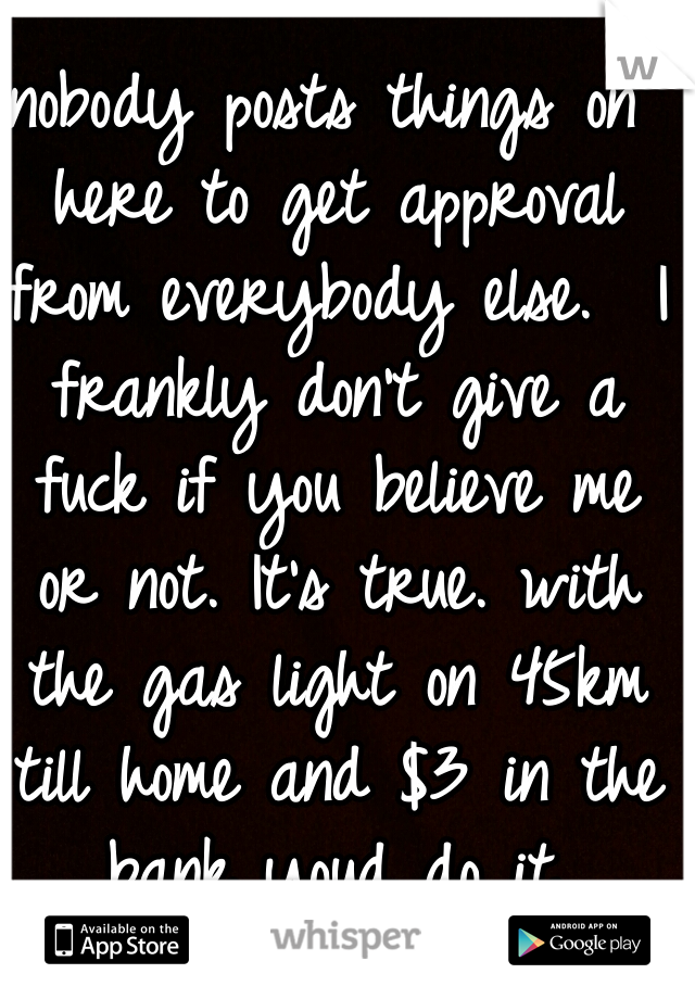 nobody posts things on here to get approval from everybody else.  I frankly don't give a fuck if you believe me or not. It's true. with the gas light on 45km till home and $3 in the bank youd do it.