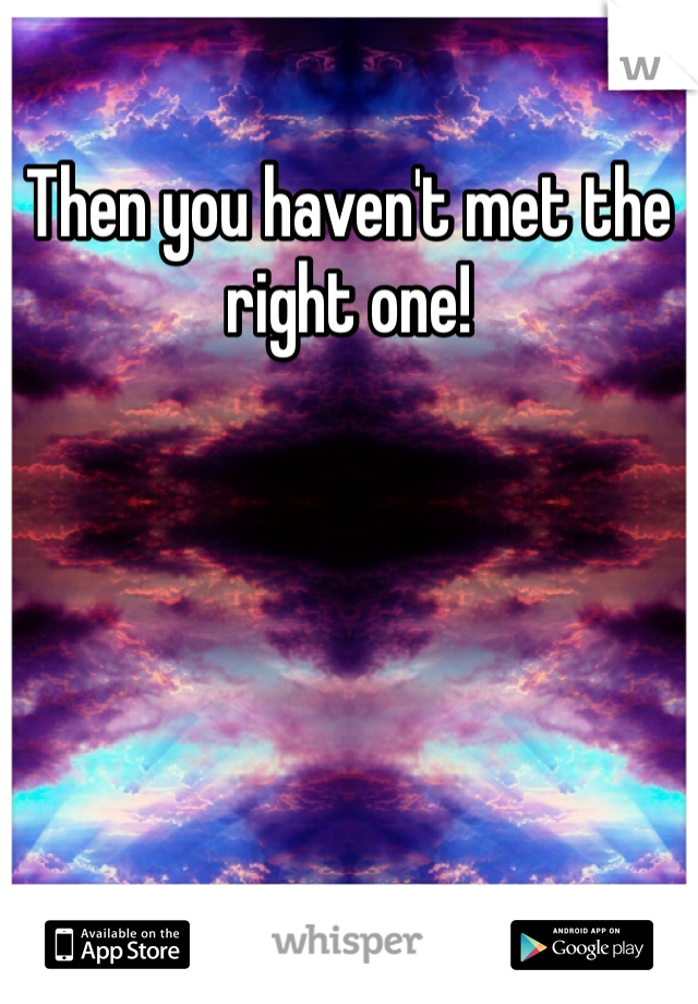 Then you haven't met the right one!