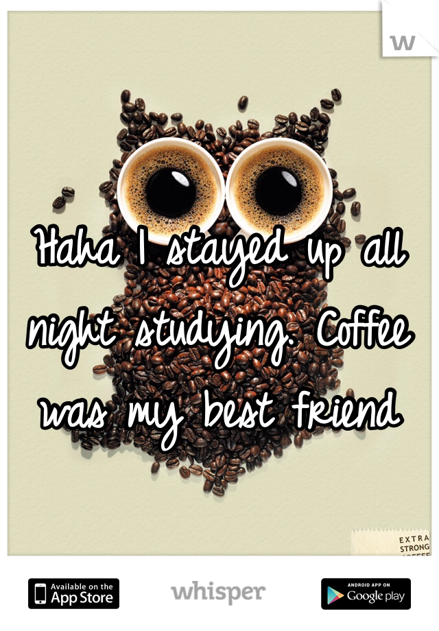 Haha I stayed up all night studying. Coffee was my best friend