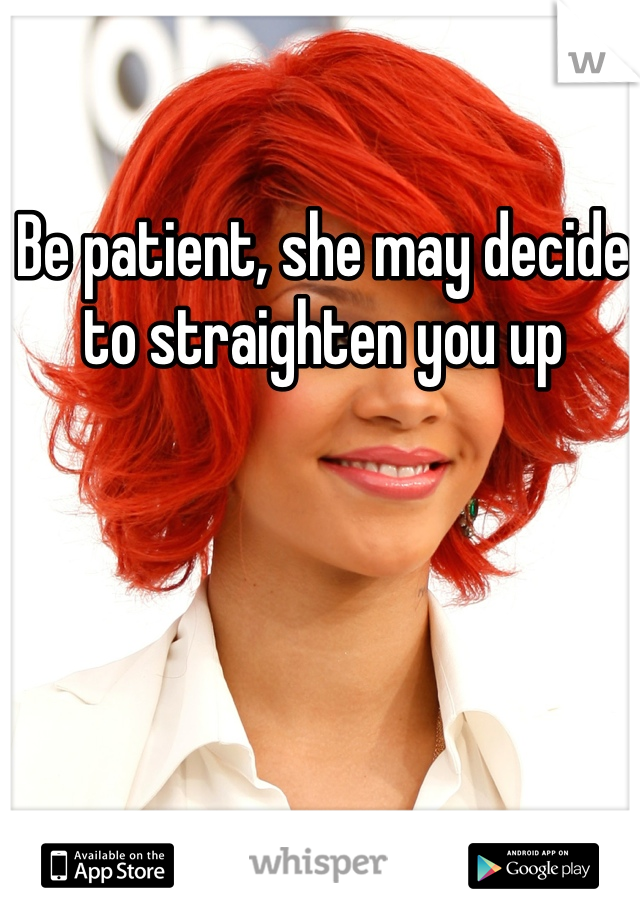 Be patient, she may decide to straighten you up