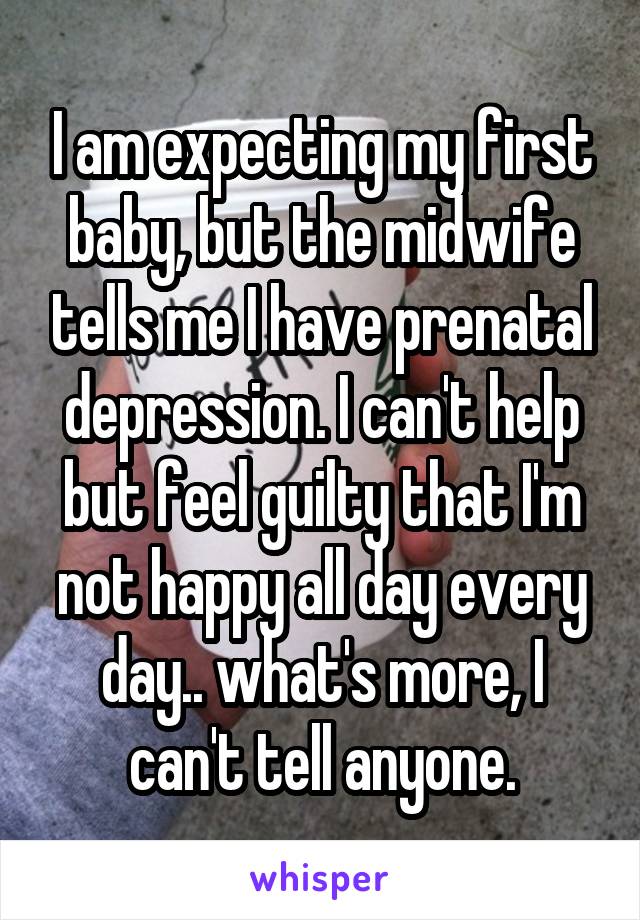 I am expecting my first baby, but the midwife tells me I have prenatal depression. I can't help but feel guilty that I'm not happy all day every day.. what's more, I can't tell anyone.