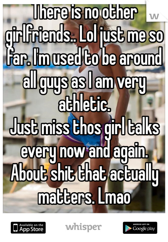 There is no other girlfriends.. Lol just me so far. I'm used to be around all guys as I am very athletic. 
Just miss thos girl talks every now and again. About shit that actually matters. Lmao
