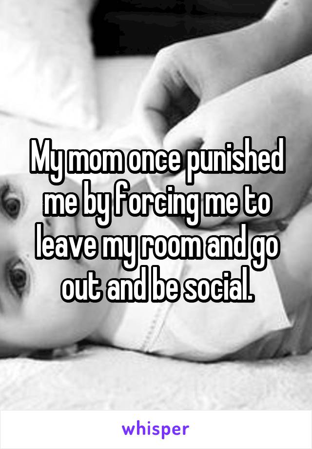 My mom once punished me by forcing me to leave my room and go out and be social.